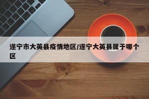 遂宁市大英县疫情地区/遂宁大英县属于哪个区
