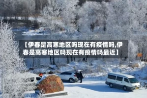 【伊春是高寒地区吗现在有疫情吗,伊春是高寒地区吗现在有疫情吗最近】