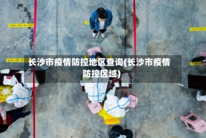 长沙市疫情防控地区查询(长沙市疫情防控区域)