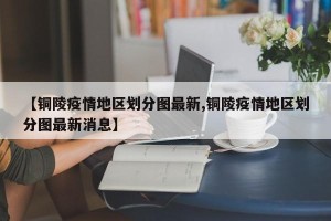 【铜陵疫情地区划分图最新,铜陵疫情地区划分图最新消息】