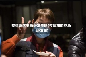 疫情地区亚马逊发货吗(疫情期间亚马逊海淘)