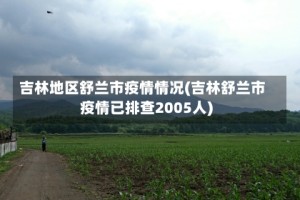 吉林地区舒兰市疫情情况(吉林舒兰市疫情已排查2005人)