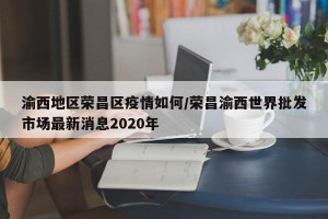 渝西地区荣昌区疫情如何/荣昌渝西世界批发市场最新消息2020年
