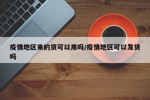 疫情地区来的货可以用吗/疫情地区可以发货吗