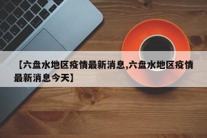 【六盘水地区疫情最新消息,六盘水地区疫情最新消息今天】