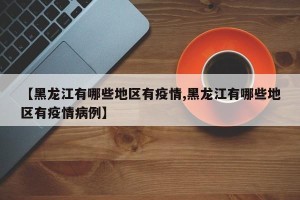 【黑龙江有哪些地区有疫情,黑龙江有哪些地区有疫情病例】