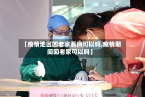 【疫情地区回老家看病可以吗,疫情期间回老家可以吗】