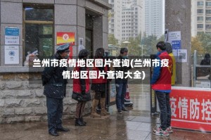 兰州市疫情地区图片查询(兰州市疫情地区图片查询大全)