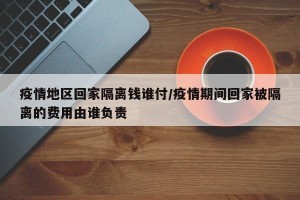 疫情地区回家隔离钱谁付/疫情期间回家被隔离的费用由谁负责