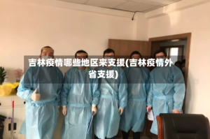 吉林疫情哪些地区来支援(吉林疫情外省支援)
