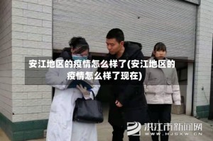安江地区的疫情怎么样了(安江地区的疫情怎么样了现在)