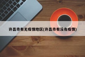 许昌市有无疫情地区(许昌市有没有疫情)