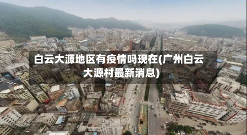 白云大源地区有疫情吗现在(广州白云大源村最新消息)-第2张图片