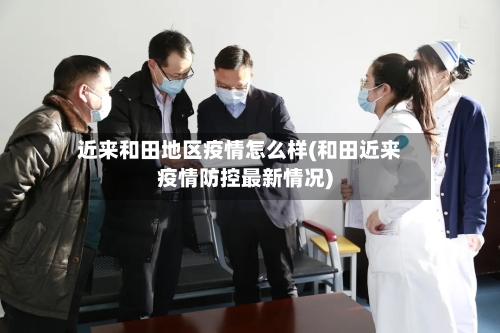 近来和田地区疫情怎么样(和田近来疫情防控最新情况)-第1张图片