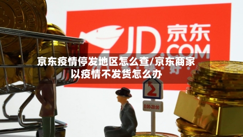 京东疫情停发地区怎么查/京东商家以疫情不发货怎么办-第1张图片