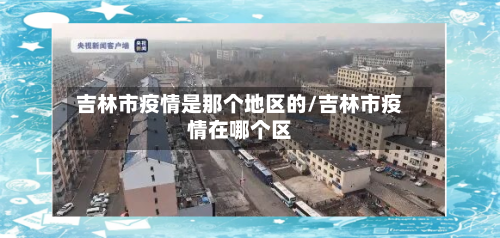 吉林市疫情是那个地区的/吉林市疫情在哪个区-第1张图片
