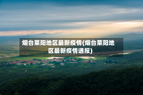 烟台莱阳地区最新疫情(烟台莱阳地区最新疫情通报)-第3张图片