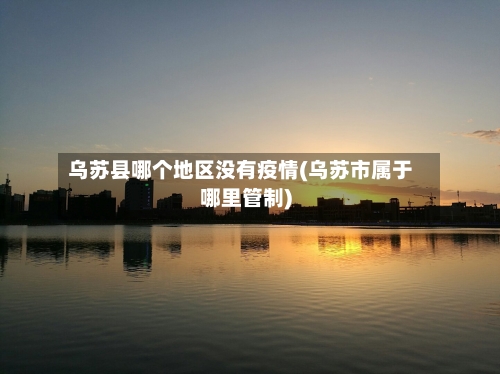 乌苏县哪个地区没有疫情(乌苏市属于哪里管制)-第2张图片