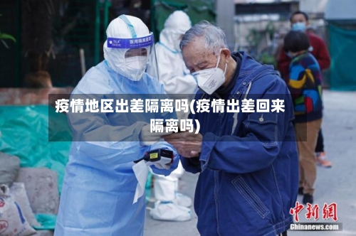 疫情地区出差隔离吗(疫情出差回来隔离吗)-第2张图片