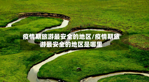 疫情期旅游最安全的地区/疫情期旅游最安全的地区是哪里-第1张图片