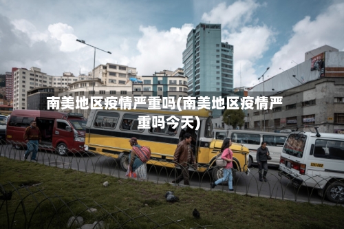 南美地区疫情严重吗(南美地区疫情严重吗今天)-第2张图片