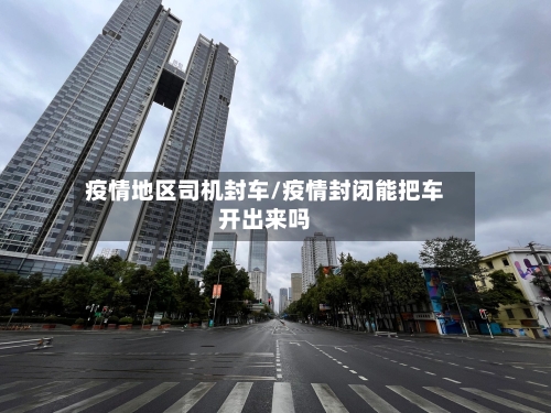 疫情地区司机封车/疫情封闭能把车开出来吗-第2张图片
