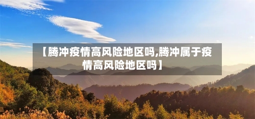 【腾冲疫情高风险地区吗,腾冲属于疫情高风险地区吗】-第1张图片