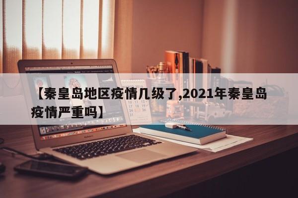 【秦皇岛地区疫情几级了,2021年秦皇岛疫情严重吗】