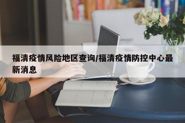 福清疫情风险地区查询/福清疫情防控中心最新消息